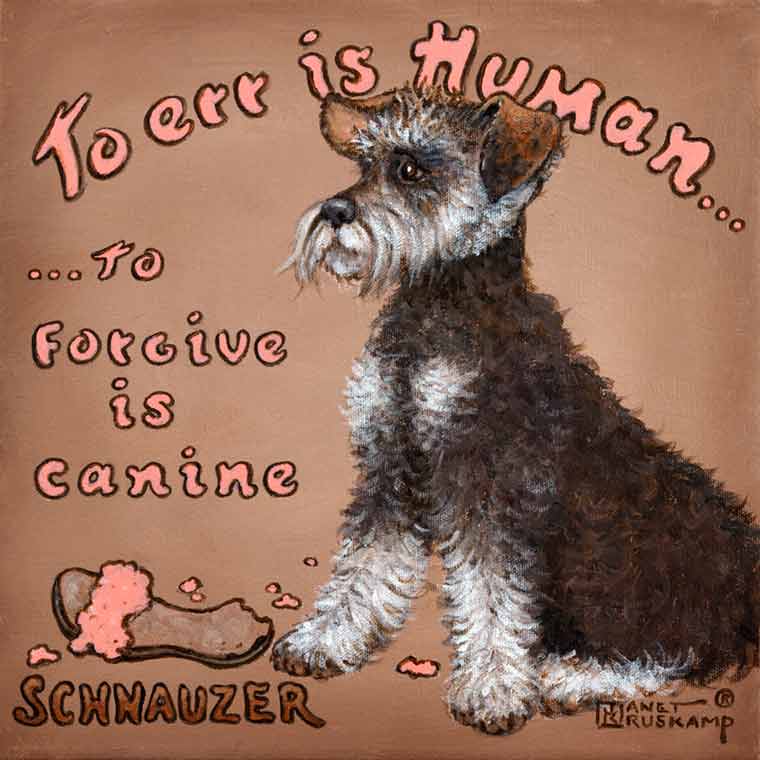 To Forgive is Canine, a whimsical poster style painting of a Schnauzer by artist Janet Kruskamp. A Schnauzer sits in the middle of this square acrylic painting against a light brown background, looking intently to the left. A sandal sits in front of the dog, chewed pieces arount it on the ground. The curved words To Err is Human... across the top are followed by ...To Forgive is Canine centered on the left side of the dog. SCHNAUZER is printed in the lower left corner of this original acrylic painting, available for sale directly from the artist, Janet Kruskamp, at studio direct prices.
